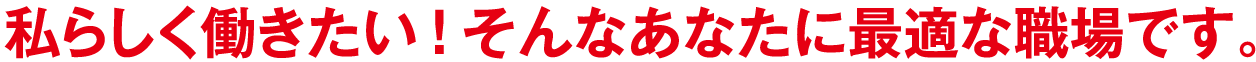 私らしく働きたい！そんなあなたに最適な職場です。